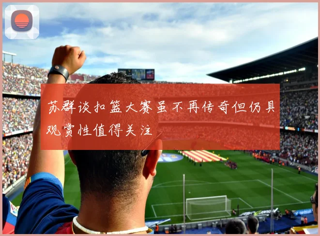 苏群谈扣篮大赛虽不再传奇但仍具观赏性值得关注