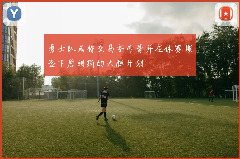 勇士队或将交易字母哥并在休赛期签下詹姆斯的大胆计划