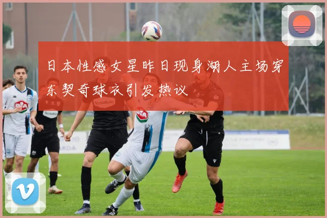 日本性感女星昨日现身湖人主场穿东契奇球衣引发热议