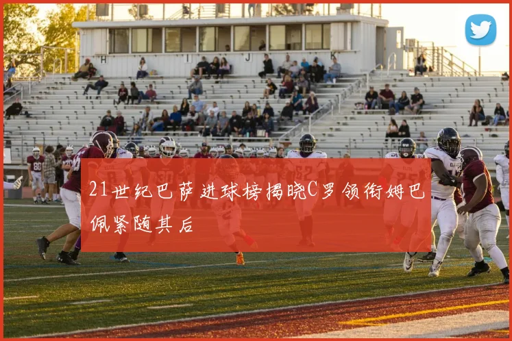 21世纪巴萨进球榜揭晓C罗领衔姆巴佩紧随其后